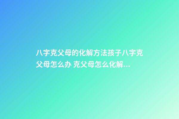 八字克父母的化解方法孩子八字克父母怎么办 克父母怎么化解 克父母如何化解-第1张-观点-玄机派